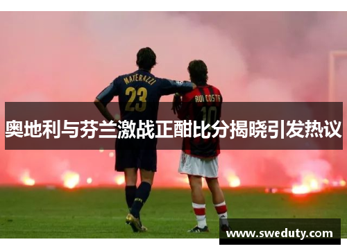 奥地利与芬兰激战正酣比分揭晓引发热议